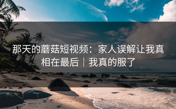 那天的蘑菇短视频：家人误解让我真相在最后｜我真的服了