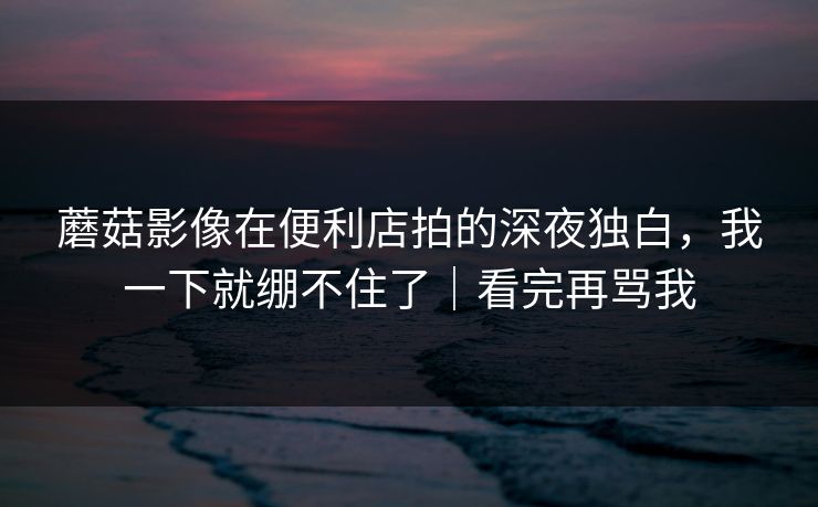 蘑菇影像在便利店拍的深夜独白，我一下就绷不住了｜看完再骂我