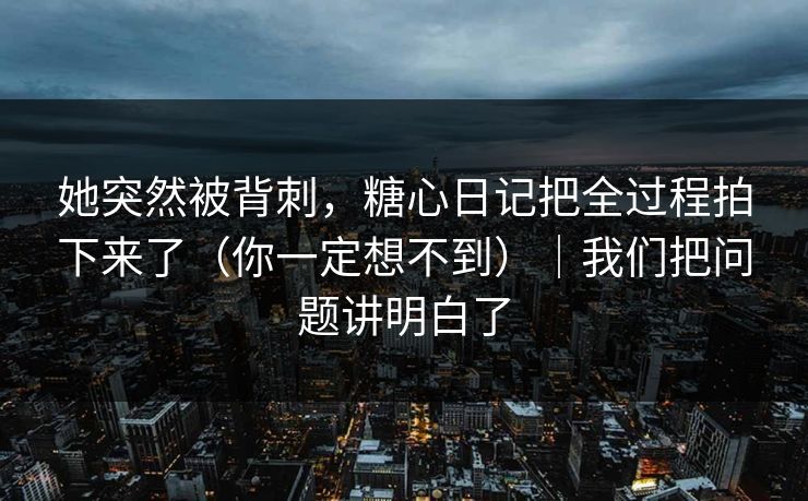 她突然被背刺，糖心日记把全过程拍下来了（你一定想不到）｜我们把问题讲明白了