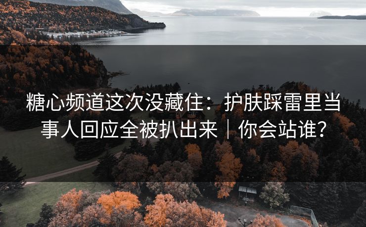 糖心频道这次没藏住：护肤踩雷里当事人回应全被扒出来｜你会站谁？