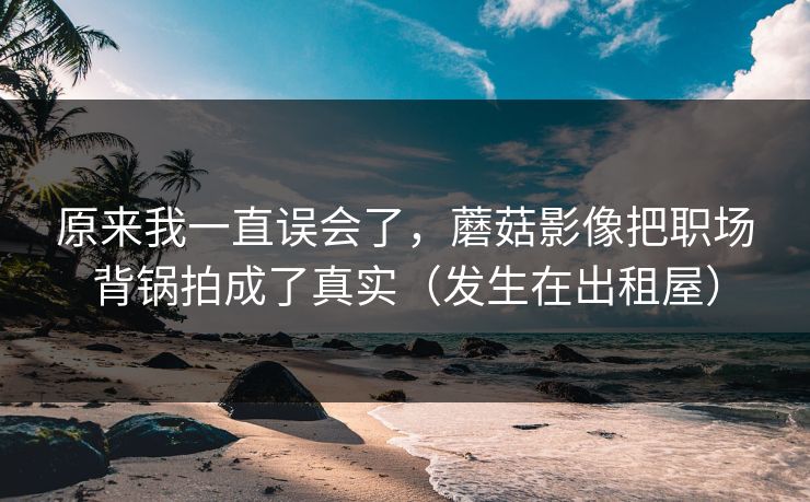 原来我一直误会了，蘑菇影像把职场背锅拍成了真实（发生在出租屋）