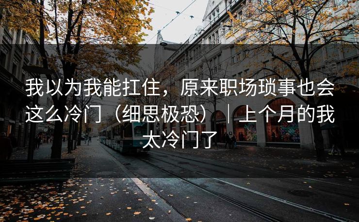 我以为我能扛住，原来职场琐事也会这么冷门（细思极恐）｜上个月的我太冷门了