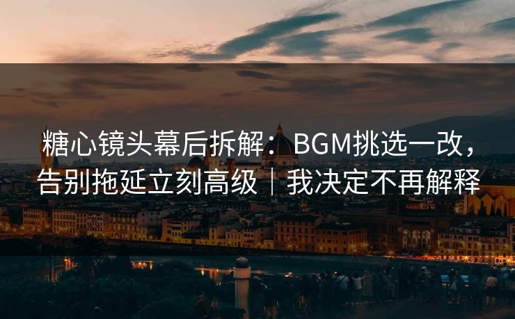 糖心镜头幕后拆解：BGM挑选一改，告别拖延立刻高级｜我决定不再解释