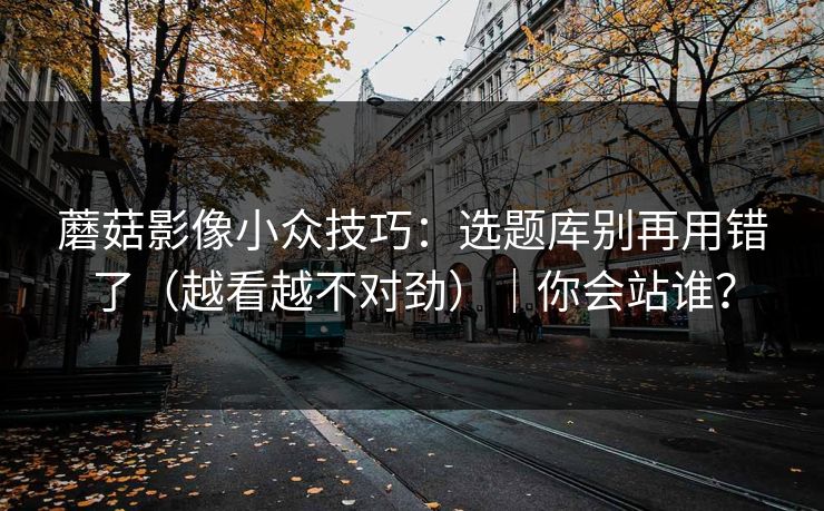 蘑菇影像小众技巧：选题库别再用错了（越看越不对劲）｜你会站谁？