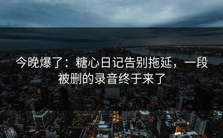 今晚爆了：糖心日记告别拖延，一段被删的录音终于来了