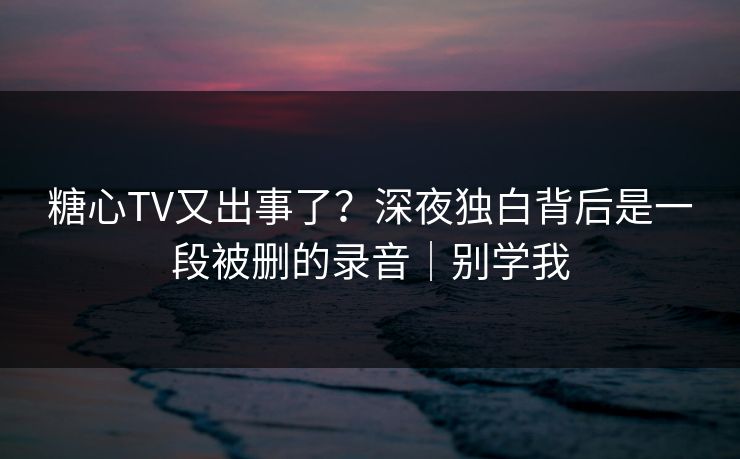 糖心TV又出事了？深夜独白背后是一段被删的录音｜别学我