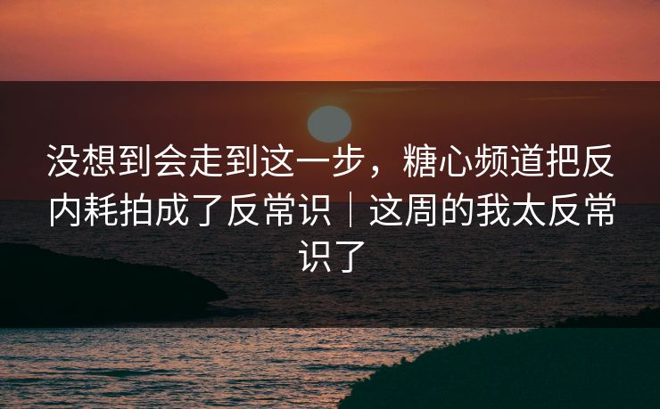 没想到会走到这一步，糖心频道把反内耗拍成了反常识｜这周的我太反常识了