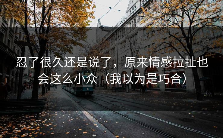 忍了很久还是说了，原来情感拉扯也会这么小众（我以为是巧合）