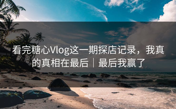 看完糖心Vlog这一期探店记录，我真的真相在最后｜最后我赢了