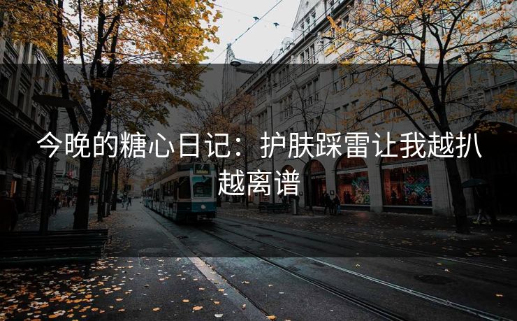今晚的糖心日记：护肤踩雷让我越扒越离谱