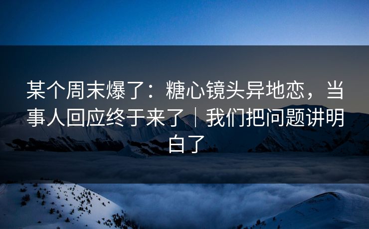 某个周末爆了：糖心镜头异地恋，当事人回应终于来了｜我们把问题讲明白了