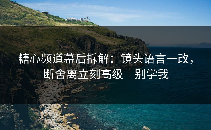糖心频道幕后拆解：镜头语言一改，断舍离立刻高级｜别学我